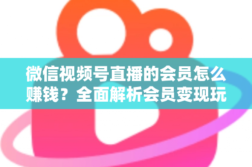 微信视频号直播的会员怎么赚钱?全面解析会员变现玩法与实操技巧 微信视频号直播的会员怎么赚钱?全面解析会员变现玩法与实操技巧