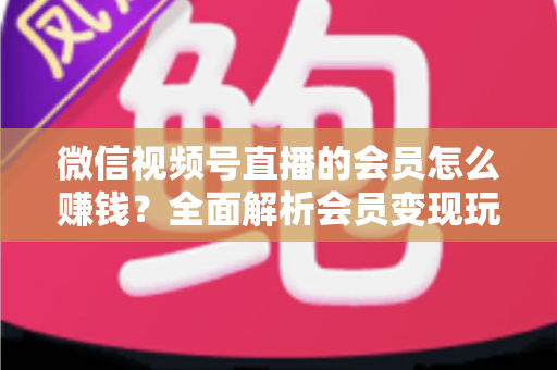 微信视频号直播的会员怎么赚钱？全面解析会员变现玩法与实操技巧