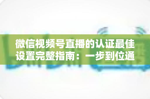 微信视频号直播的认证最佳设置完整指南:一步到位通过认证,解锁直播全部权限与流量红利 微信视频号直播的认证最佳设置完整指南:一步到位通过认证,解锁直播全部权限与流量红利