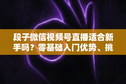 段子微信视频号直播适合新手吗？零基础入门优势、挑战与实操全解析