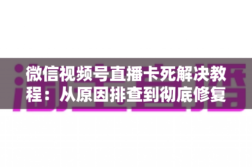 微信视频号直播卡死解决教程:从原因排查到彻底修复的完整指南 微信视频号直播卡死解决教程:从原因排查到彻底修复的完整指南