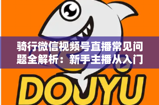 骑行微信视频号直播常见问题全解析:新手主播从入门到精通的实战指南 骑行微信视频号直播常见问题全解析:新手主播从入门到精通的实战指南