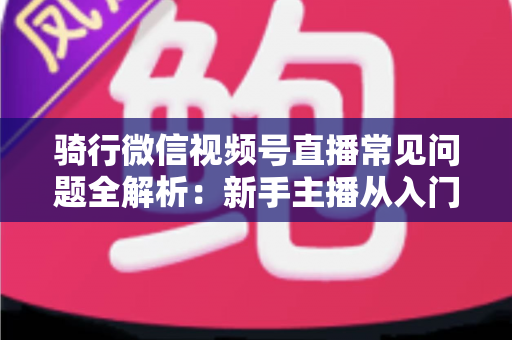 骑行微信视频号直播常见问题全解析：新手主播从入门到精通的实战指南