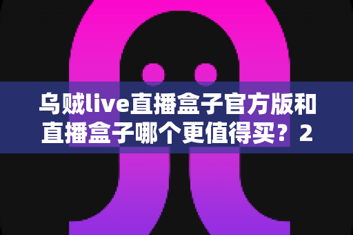 乌贼live直播盒子官方版和直播盒子哪个更值得买?2025最全选购指南深度解析 乌贼live直播盒子官方版和直播盒子哪个更值得买?2025最全选购指南深度解析