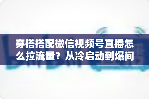 穿搭搭配微信视频号直播怎么拉流量?从冷启动到爆间的实战引流全攻略 穿搭搭配微信视频号直播怎么拉流量?从冷启动到爆间的实战引流全攻略