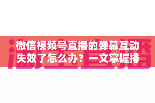 微信视频号直播的弹幕互动失效了怎么办？一文掌握排查思路、修复方法与预防技巧