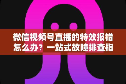 微信视频号直播的特效报错怎么办？一站式故障排查指南与实用解决方案