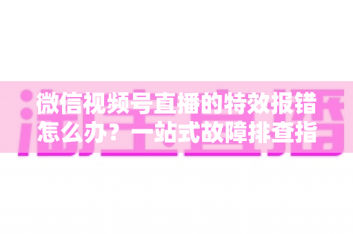 微信视频号直播的特效报错怎么办？一站式故障排查指南与实用解决方案