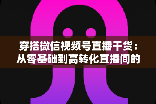 穿搭微信视频号直播干货:从零基础到高转化直播间的完整实战指南 穿搭微信视频号直播干货:从零基础到高转化直播间的完整实战指南
