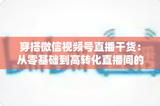 穿搭微信视频号直播干货:从零基础到高转化直播间的完整实战指南 穿搭微信视频号直播干货:从零基础到高转化直播间的完整实战指南