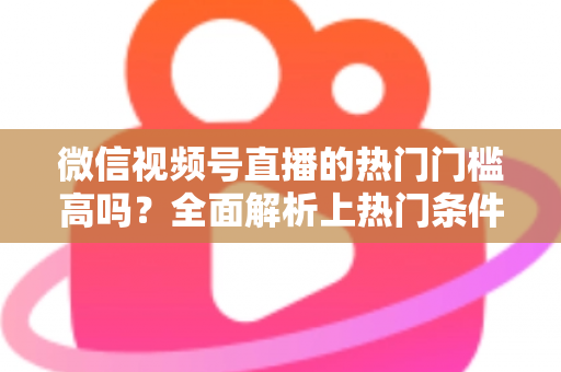 微信视频号直播的热门门槛高吗？全面解析上热门条件与实战攻略