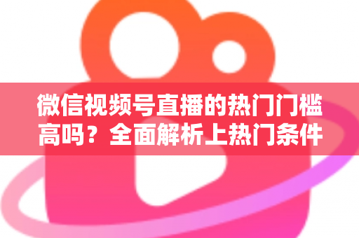 微信视频号直播的热门门槛高吗？全面解析上热门条件与实战攻略