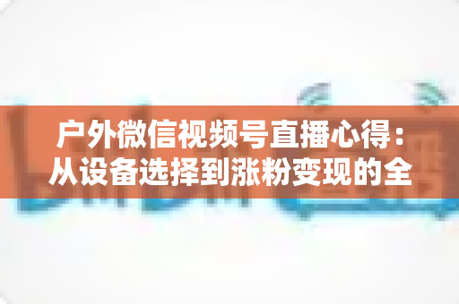 户外微信视频号直播心得：从设备选择到涨粉变现的全方位实战指南