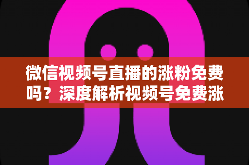 微信视频号直播的涨粉免费吗？深度解析视频号免费涨粉方法与付费推广全攻略