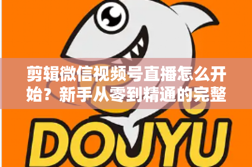 剪辑微信视频号直播怎么开始?新手从零到精通的完整实操指南 剪辑微信视频号直播怎么开始?新手从零到精通的完整实操指南