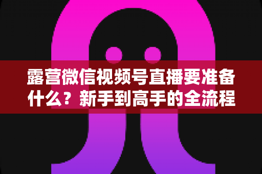 露营微信视频号直播要准备什么?新手到高手的全流程装备与运营清单 露营微信视频号直播要准备什么?新手到高手的全流程装备与运营清单