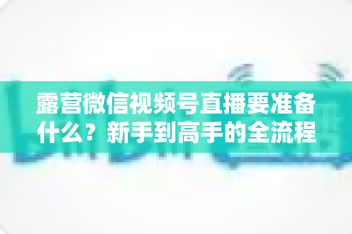 露营微信视频号直播要准备什么?新手到高手的全流程装备与运营清单 露营微信视频号直播要准备什么?新手到高手的全流程装备与运营清单