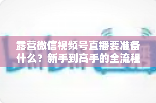 露营微信视频号直播要准备什么?新手到高手的全流程装备与运营清单 露营微信视频号直播要准备什么?新手到高手的全流程装备与运营清单