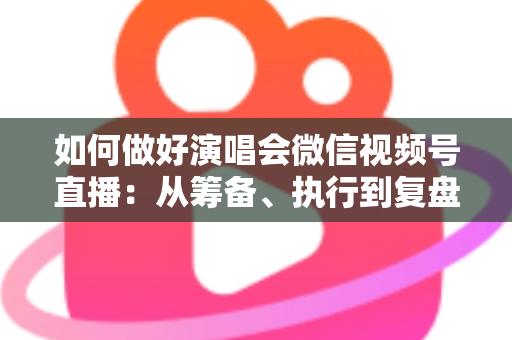 如何做好演唱会微信视频号直播：从筹备、执行到复盘的全流程实战指南