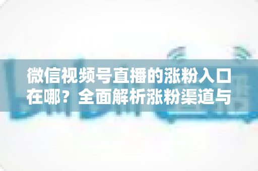 微信视频号直播的涨粉入口在哪？全面解析涨粉渠道与高效引流技巧