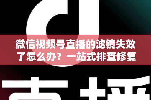 微信视频号直播的滤镜失效了怎么办？一站式排查修复与预防全攻略