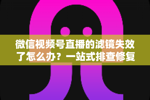 微信视频号直播的滤镜失效了怎么办？一站式排查修复与预防全攻略