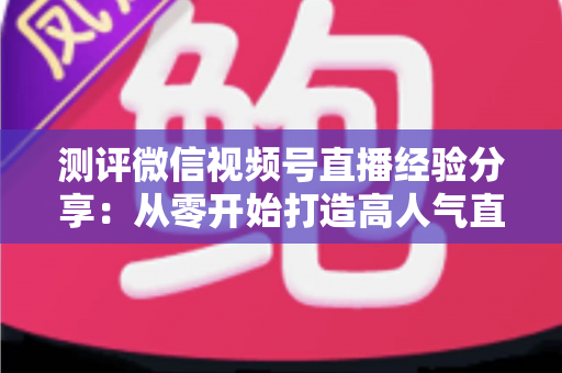测评微信视频号直播经验分享:从零开始打造高人气直播间的实战指南 测评微信视频号直播经验分享:从零开始打造高人气直播间的实战指南