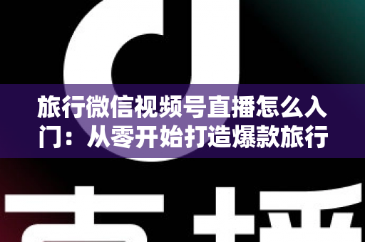旅行微信视频号直播怎么入门:从零开始打造爆款旅行直播账号的完整指南 旅行微信视频号直播怎么入门:从零开始打造爆款旅行直播账号的完整指南
