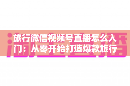 旅行微信视频号直播怎么入门：从零开始打造爆款旅行直播账号的完整指南