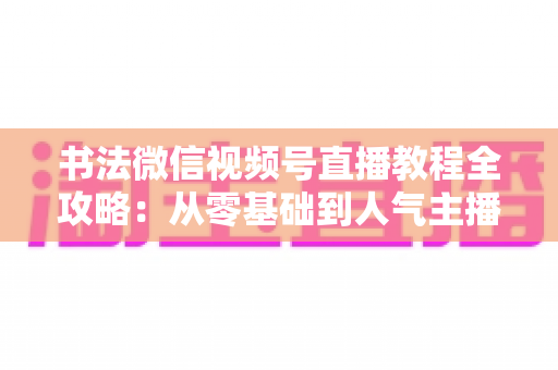 书法微信视频号直播教程全攻略:从零基础到人气主播的实战指南 书法微信视频号直播教程全攻略:从零基础到人气主播的实战指南