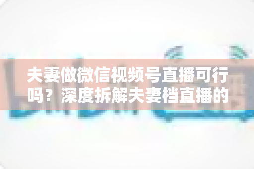 夫妻做微信视频号直播可行吗?深度拆解夫妻档直播的优势、挑战与实操指南 夫妻做微信视频号直播可行吗?深度拆解夫妻档直播的优势、挑战与实操指南