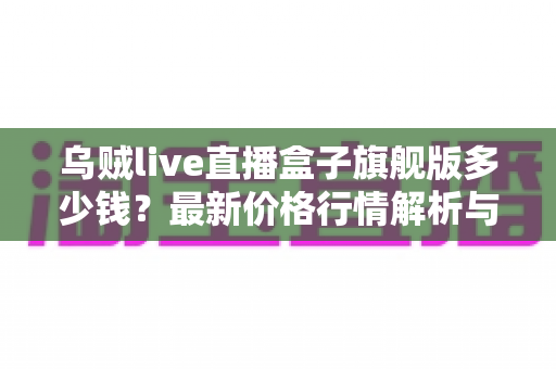 乌贼live直播盒子旗舰版多少钱？最新价格行情解析与超实用选购避坑指南