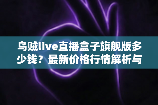 乌贼live直播盒子旗舰版多少钱？最新价格行情解析与超实用选购避坑指南