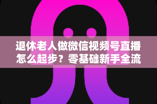 退休老人做微信视频号直播怎么起步？零基础新手全流程指南，助您老有所乐、直播无忧