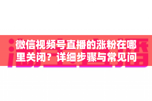 微信视频号直播的涨粉在哪里关闭?详细步骤与常见问题全解析 微信视频号直播的涨粉在哪里关闭?详细步骤与常见问题全解析