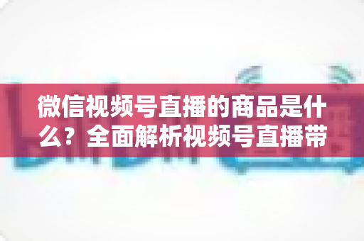 微信视频号直播的商品是什么?全面解析视频号直播带货商品类目、上架流程与选品运营指南 微信视频号直播的商品是什么?全面解析视频号直播带货商品类目、上架流程与选品运营指南