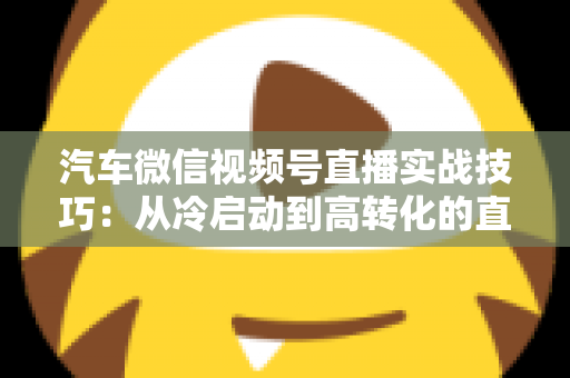 汽车微信视频号直播实战技巧：从冷启动到高转化的直播带货全攻略