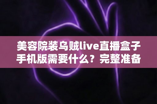 美容院装乌贼live直播盒子手机版需要什么?完整准备清单与安装指南全解析 美容院装乌贼live直播盒子手机版需要什么?完整准备清单与安装指南全解析
