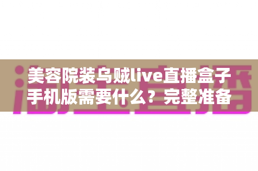 美容院装乌贼live直播盒子手机版需要什么?完整准备清单与安装指南全解析 美容院装乌贼live直播盒子手机版需要什么?完整准备清单与安装指南全解析