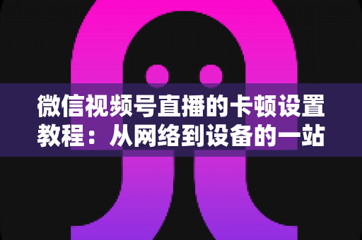 微信视频号直播的卡顿设置教程:从网络到设备的一站式流畅直播优化指南 微信视频号直播的卡顿设置教程:从网络到设备的一站式流畅直播优化指南