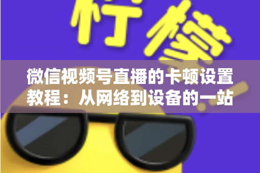 微信视频号直播的卡顿设置教程:从网络到设备的一站式流畅直播优化指南 微信视频号直播的卡顿设置教程:从网络到设备的一站式流畅直播优化指南