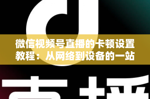 微信视频号直播的卡顿设置教程:从网络到设备的一站式流畅直播优化指南 微信视频号直播的卡顿设置教程:从网络到设备的一站式流畅直播优化指南