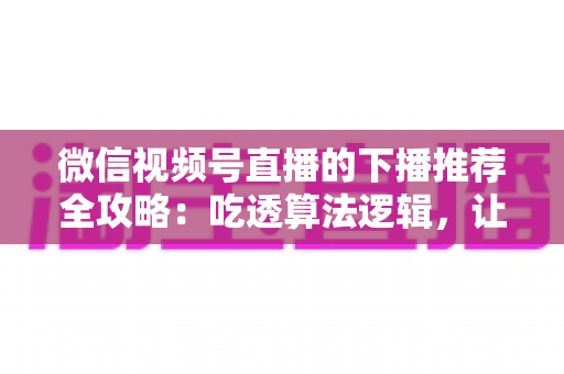 微信视频号直播的下播推荐全攻略：吃透算法逻辑，让直播流量在下播后持续发酵