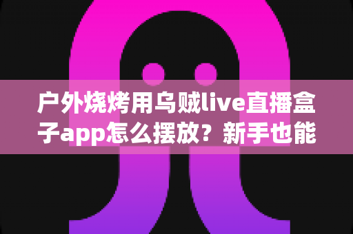 户外烧烤用乌贼live直播盒子app怎么摆放?新手也能上手的完整摆放与直播布置指南 户外烧烤用乌贼live直播盒子app怎么摆放?新手也能上手的完整摆放与直播布置指南