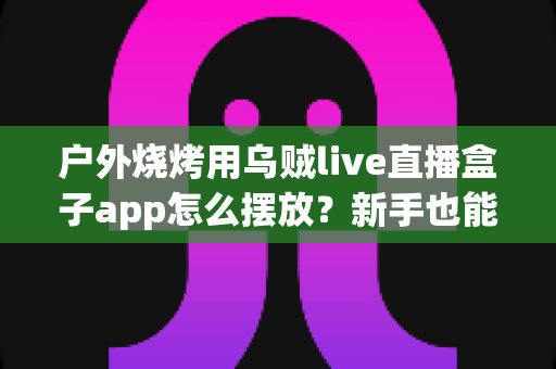 户外烧烤用乌贼live直播盒子app怎么摆放？新手也能上手的完整摆放与直播布置指南