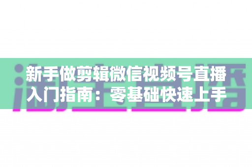新手做剪辑微信视频号直播入门指南:零基础快速上手的完整攻略 新手做剪辑微信视频号直播入门指南:零基础快速上手的完整攻略
