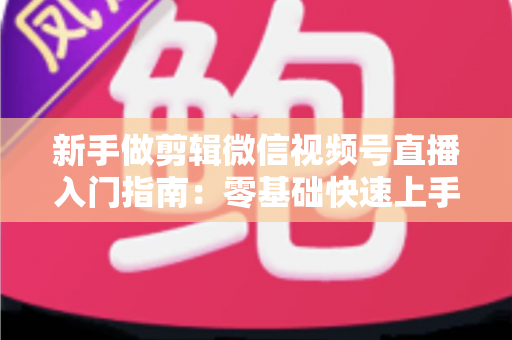 新手做剪辑微信视频号直播入门指南:零基础快速上手的完整攻略 新手做剪辑微信视频号直播入门指南:零基础快速上手的完整攻略
