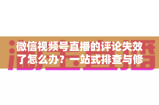 微信视频号直播的评论失效了怎么办？一站式排查与修复全攻略，快速恢复直播间互动热度