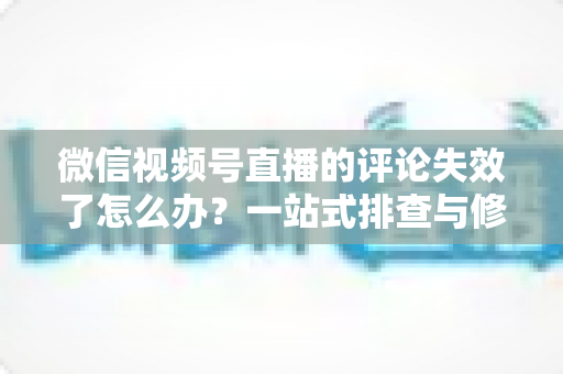 微信视频号直播的评论失效了怎么办？一站式排查与修复全攻略，快速恢复直播间互动热度