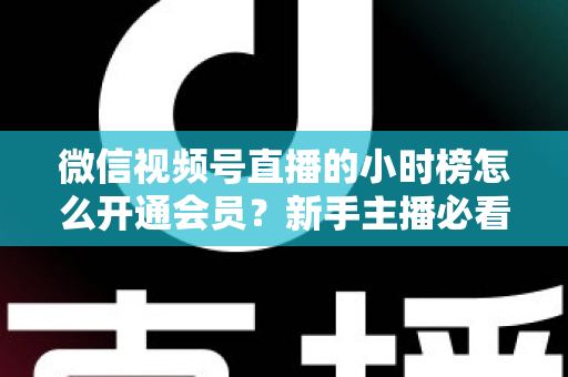 微信视频号直播的小时榜怎么开通会员？新手主播必看的开通条件、详细步骤与冲刺榜单全攻略